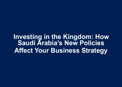 Investing in the Kingdom: How Saudi Arabia’s New Policies Affect Your Business Strategy